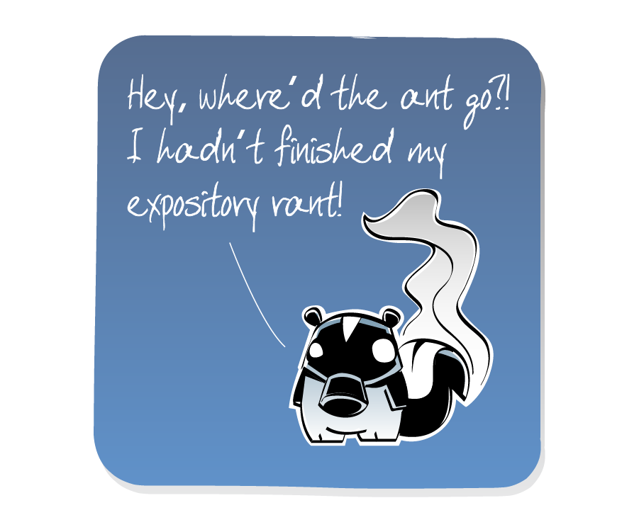 Panel 3: Skunk, wearing a gas mask with a pungent wave of stink rising from his tail, turns to find that no one is there. Skunk says: "Hey, where’d the ant go?! I hadn’t finished my expository rant!"